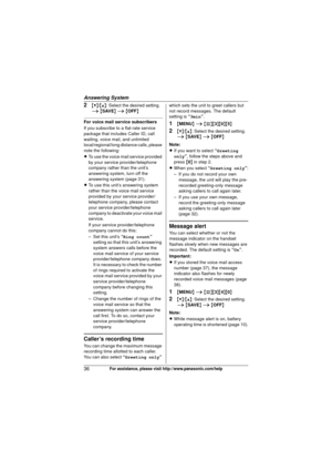 Page 36Answering System
36For assistance, please visit http://www.panasonic.com/help
2{V}/{^} : Select the desired setting. 
i  { SAVE}  i  { OFF}
For voice mail service subscribers
If you subscribe to a flat-rate service 
package that includes Caller ID, call 
waiting, voice mail, and unlimited 
local/regional/long distance calls, please 
note the following:
L To use the voice mail service provided 
by your service provider/telephone 
company rather than the unit’s 
answering system, turn off the 
answering...