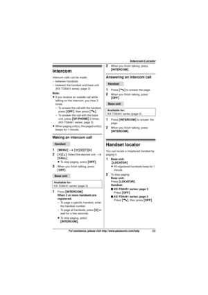 Page 39Intercom/Locator
39For assistance, please visit http://www.panasonic.com/help
Intercom
Intercom calls can be made:
– between handsets
– between the handset and base unit (KX-TG6441 series: page 3)
Note:
L If you receive an outside call while 
talking on the intercom, you hear 2 
tones.
– To answer the call with the handset, 
press  {OFF} , then press  {C}.
– To answer the call with the base  unit, press  {SP-PHONE } 2 times.
(KX-TG6441 series: page 3)
L When paging unit(s), the paged unit(s) 
beeps for 1...