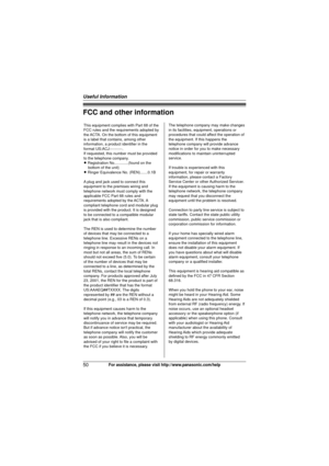 Page 50Useful Information
50For assistance, please visit http://www.panasonic.com/help
FCC and other information
This equipment complies with Part 68 of the 
FCC rules and the requirements adopted by 
the ACTA. On the bottom of this equipment 
is a label that contains, among other 
information, a product identifier in the 
format US:ACJ----------.
If requested, this number must be provided 
to the telephone company.
L Registration No.............(found on the bottom of the unit)
L Ringer Equivalence No....