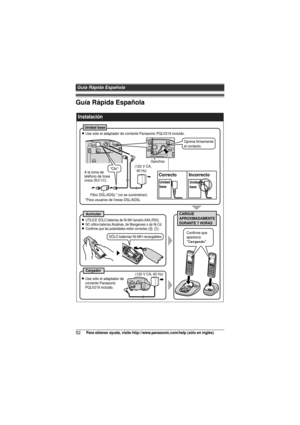 Page 52Guía Rápida Española
52Para obtener ayuda, visite http://www.panasonic.com/help (sólo en inglés)
Guía Rápida Española
 
Instalación
Unidad base
L Use sólo el adaptador de corriente Panasonic PQLV219 incluido.
(120 V CA, 
  60 Hz)
A la toma de 
teléfono de línea 
única (RJ11C)
Filtro DSL/ADSL* (no se suministran)
*Para usuarios de líneas DSL/ADSL
CARGUE  
APROXIMADAMENTE  
DURANTE 7 HORASAuricular
Cargador(120 V CA, 60 Hz)
Confirme que 
aparezca 
“Cargando”.
L Use sólo el adaptador de 
corriente Panasonic...