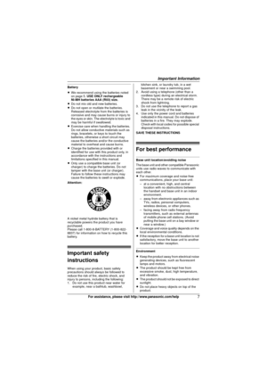 Page 7Important Information
7For assistance, please visit http://www.panasonic.com/help
Battery
LWe recommend using the batteries noted 
on page 5. USE ONLY rechargeable
Ni-MH batteries AAA (R03) size.
L Do not mix old and new batteries.
L Do not open or mutilate the batteries. 
Released electrolyte from the batteries is 
corrosive and may cause burns or injury to 
the eyes or skin. The electrolyte is toxic and 
may be harmful if swallowed.
L Exercise care when handling the batteries. 
Do not allow conductive...