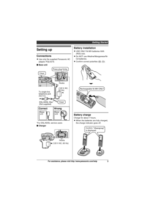 Page 9Getting Started
9For assistance, please visit http://www.panasonic.com/help
Setting up
Connections
LUse only the supplied Panasonic AC 
adaptor PQLV219.
■ Base unit
*For DSL/ADSL service users
■ Charger
Battery installation
L USE ONLY Ni-MH batteries AAA 
(R03) size.
L Do NOT use Alkaline/Manganese/Ni-
Cd batteries.
L Confirm correct polarities ( S, T ).
Battery charge
Charge for about 7 hours.
LWhen the batteries are fully charged, 
the charge indicator goes off.
(120 V AC, 
60 Hz)
Hooks
To single-line...