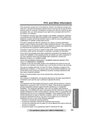 Page 101Useful Information
Answering System Preparation
101
FCC and Other Information
Telephone System
For assistance, please call: 1-800-211-PANA(7262)
If this equipment causes harm to the telephone network, the telephone company will 
notify you in advance that temporary discontinuance of service may be required. But if 
advance notice isn’t practical, the telephone company will notify the customer as soon 
as possible. Also, you will be advised of your right to file a complaint with the FCC if 
you believe it...