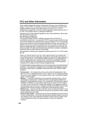 Page 102FCC and Other Information
102
Some cordless telephones operate at frequencies that may cause interference to 
nearby TVs and VCRs. To minimize or prevent such interference, the base of the 
cordless telephone should not be placed near or on top of a TV or VCR. If 
interference is experienced, move the cordless telephone further away from the TV 
or VCR. This will often reduce, or eliminate, interference.
Operating near 5.8 GHz electrical appliances may cause interference. Move away 
from the electrical...