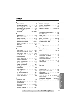 Page 103Answering System Preparation
103
Telephone System
Useful Information
For assistance, please call: 1-800-211-PANA(7262)
Index
A
Accessories  . . . . . . . . . . . . . . . . . . . 2
Accessory handset . . . . . . . . . . . . . . 3
Answering calls, base unit  . . . . . . .39
Answering calls, handset  . . . . . . . .39
Answering System  . . . . . . . . . . . . . 71
Auto talk . . . . . . . . . . . . . . . 23, 39, 56 
B
Backlit LCD . . . . . . . . . . . . . . . . . . . 35
Base unit location . . . . . . . . . ....