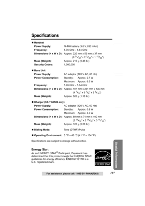 Page 107Answering System Preparation
107
Telephone System
Useful Information
For assistance, please call: 1-800-211-PANA(7262)
Specifications
NHandset
Power Supply:Ni-MH battery (3.6 V, 830 mAh)
Frequency:5.76 GHz – 5.84 GHz
Dimensions (H x W x D):Approx. 220 mm x 53 mm x 37 mm
(8 
21/32 x 2 3/32 x 1 15/32)
Mass (Weight):Approx. 210 g (0.46 lb.)
Security Codes:1,000,000
NBase Unit
Power Supply:AC adaptor (120 V AC, 60 Hz)
Power Consumption:Standby: Approx. 2.7 W
Maximum: Approx. 6.5 W
Frequency:5.76 GHz – 5.84...