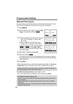 Page 20Programmable Settings
20
Date and Time 
We recommend you set the date and time so that the unit will announce the day 
and time each message was recorded when you play back messages.
•When entering the time, you cannot enter numbers greater than 12. Do not use 
military time. (To set 13:00 hours, enter “0100”, and select “PM” in step 4.
)
To confirm the date and time, repeat steps 1 and 2. 
•The current date and time are displayed. When finished, press [OFF].
1Press [MENU].
2Scroll to “Date and time” by...