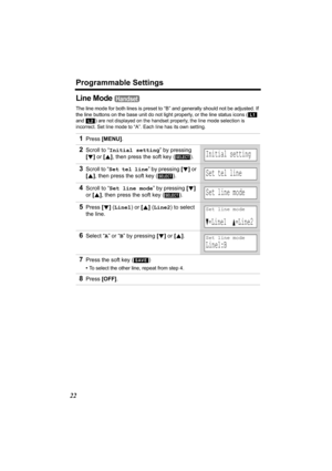 Page 22Programmable Settings
22
Line Mode 
The line mode for both lines is preset to “B” and generally should not be adjusted. If 
the line buttons on the base unit do not light properly, or the line status icons (  
and 
) are not displayed on the handset properly, the line mode selection is 
incorrect. Set line mode to 
“A”. Each line has its own setting.
1Press [MENU].
2Scroll to “Initial setting” by pressing 
[d] or [B], then press the soft key ( ). 
3Scroll to “Set tel line” by pressing [d] or 
[B], then...