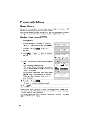 Page 24Programmable Settings
24
Ringer Volume
You can set the handset and base unit ringer volumes to high, medium, low, or off 
for each line. The factory preset for both lines is HIGH. 
If the handset or base unit ringer is turned off for both lines, the handset or base unit 
will ring at the low level for intercom calls, and will not ring for outside calls.
Handset ringer volume  
•If the handset ringer is turned off for a line, the handset displays “Ringer off” 
and the line number while the handset is not...