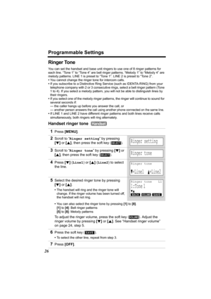 Page 26Programmable Settings
26
Ringer Tone 
You can set the handset and base unit ringers to use one of 8 ringer patterns for 
each line. “Tone 1” to “Tone 4” are bell ringer patterns. “Melody 1” to “Melody 4” are 
melody patterns. LINE 1 is preset to “Tone 1”. LINE 2 is preset to “Tone 2”.
•You cannot change the ringer tone for intercom calls.
•If you subscribe to a Distinctive Ring Service (such as IDENTA-RING) from your 
telephone company with 2 or 3 consecutive rings, select a bell ringer pattern (Tone 
1...