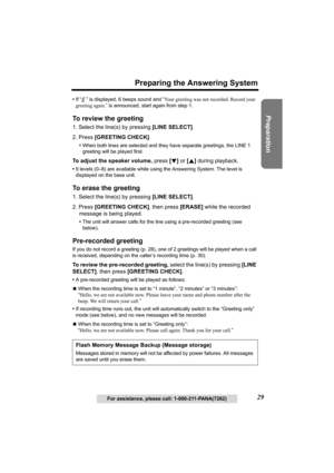 Page 29Useful Information Answering System Telephone System
29
Preparing the Answering System
Preparation
For assistance, please call: 1-800-211-PANA(7262) •If “ ” is displayed, 6 beeps sound and “Your greeting was not recorded. Record your 
greeting again.” is announced, start again from step 1.
To review the greeting 
1. Select the line(s) by pressing [LINE SELECT].
2. Press [GREETING CHECK].
•When both lines are selected and they have separate greetings, the LINE 1 
greeting will be played first.
To adjust...