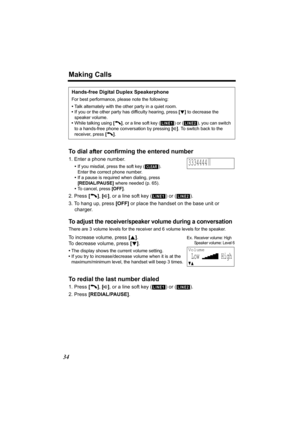 Page 34Making Calls
34
To dial after confirming the entered number
1. Enter a phone number.
•If you misdial, press the soft key ( ). 
Enter the correct phone number.
•If a pause is required when dialing, press 
[REDIAL/PAUSE] where needed (p. 65).
•To cancel, press [OFF].
2. Press [C], [s], or a line soft key ( ) or ( ).
3. To hang up, press [OFF] or place the handset on the base unit or 
charger.
To adjust the receiver/speaker volume during a conversation
There are 3 volume levels for the receiver and 6 volume...