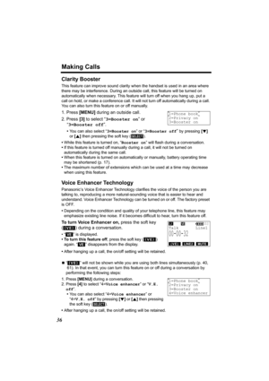 Page 36Making Calls
36
Clarity Booster
This feature can improve sound clarity when the handset is used in an area where 
there may be interference. During an outside call, this feature will be turned on 
automatically when necessary. This feature will turn off when you hang up, put a 
call on hold, or make a conference call. It will not turn off automatically during a call. 
You can also turn this feature on or off manually.
1. Press [MENU] during an outside call.
2. Press [3] to select “3=Booster on” or...