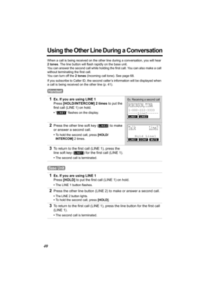 Page 4040
Using the Other Line During a Conversation
When a call is being received on the other line during a conversation, you will hear 
2 tones. The line button will flash rapidly on the base unit.
You can answer the second call while holding the first call. You can also make a call 
without terminating the first call.
You can turn off the 2 tones (Incoming call tone). See page 68.
If you subscribe to Caller ID, the second caller’s information will be displayed when 
a call is being received on the other...