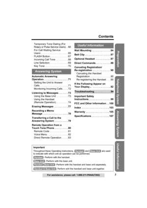 Page 55
Contents
For assistance, please call: 1-800-211-PANA(7262)
Useful Information Answering System Telephone System Preparation
Temporary Tone Dialing (For 
Rotary or Pulse Service Users). . 66
For Call Waiting Service 
Users . . . . . . . . . . . . . . . . . . . . 66 
FLASH Button . . . . . . . . . . . . . 67
Incoming Call Tone . . . . . . . . . 68
Line Selection  . . . . . . . . . . . . . 69
Key Tone . . . . . . . . . . . . . . . . . 70
Automatic Answering 
Operation . . . . . . . . . . . . . . . . . ....