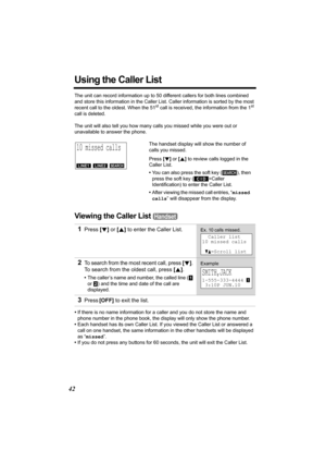 Page 4242
Using the Caller List
The unit can record information up to 50 different callers for both lines combined 
and store this information in the Caller List. Caller information is sorted by the most 
recent call to the oldest. When the 51
st call is received, the information from the 1st 
call is deleted.
 
The unit will also tell you how many calls you missed while you were out or 
unavailable to answer the phone. 
Viewing the Caller List 
•If there is no name information for a caller and you do not store...