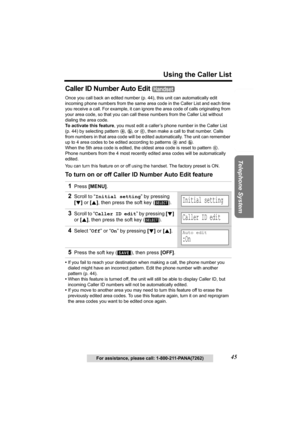 Page 45Useful Information Answering System Preparation
45
Using the Caller List
Telephone System
For assistance, please call: 1-800-211-PANA(7262)
Caller ID Number Auto Edit 
Once you call back an edited number (p. 44), this unit can automatically edit 
incoming phone numbers from the same area code in the Caller List and each time 
you receive a call. For example, it can ignore the area code of calls originating from 
your area code, so that you can call these numbers from the Caller List without 
dialing the...