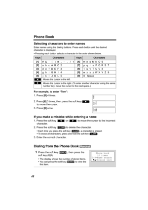 Page 48Phone Book
48
Selecting characters to enter names
Enter names using the dialing buttons. Press each button until the desired 
character is displayed. 
•Pressing each button selects a character in the order shown below.
For example, to enter “Tom”:
1. Press [8] 4 times.
2. Press [6] 3 times, then press the soft key 
() 
to move the cursor.
3. Press [6] once.
If you make a mistake while entering a name
1. Press the soft key () or () to move the cursor to the incorrect 
character.
2. Press the soft key 
()...