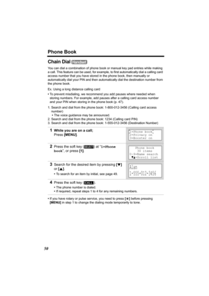 Page 50Phone Book
50
Chain Dial 
You can dial a combination of phone book or manual key pad entries while making 
a call. This feature can be used, for example, to first automatically dial a calling card 
access number that you have stored in the phone book, then manually or 
automatically dial your PIN and then automatically dial the destination number from 
the phone book.
Ex. Using a long distance calling card
•To prevent misdialing, we recommend you add pauses where needed when 
storing numbers. For...