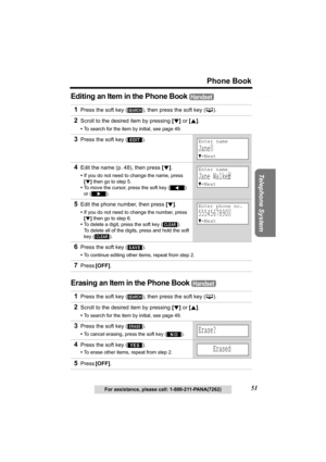 Page 51Useful Information Answering System Preparation
51
Phone Book
Telephone System
For assistance, please call: 1-800-211-PANA(7262)
Editing an Item in the Phone Book 
Erasing an Item in the Phone Book 
1Press the soft key ( ), then press the soft key (C).
2Scroll to the desired item by pressing [d] or [B].
•To search for the item by initial, see page 49.
3Press the soft key ( ).
4Edit the name (p. 48), then press [d].
•If you do not need to change the name, press 
[d] then go to step 5.
•To move the cursor,...