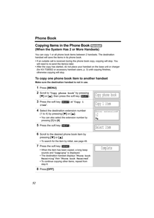 Page 52Phone Book
52
Copying Items in the Phone Book 
(When the System Has 2 or More Handsets)
You can copy 1 or all phone book items between 2 handsets. The destination 
handset will save the items in its phone book. 
•If an outside call is received during the phone book copy, copying will stop. You 
will need to re-send the item(s) later.
•After the copy has started, do not place your handset on the base unit or charger 
(for KX-TG6502 or accessory handset users, p. 3) until copying finishes, 
otherwise...