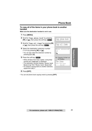 Page 53Useful Information Answering System Preparation
53
Phone Book
Telephone System
For assistance, please call: 1-800-211-PANA(7262)
To copy all of the items in your phone book to another 
handset
Make sure the destination handset is not in use.
•You can exit phone book copying mode by pressing [OFF]. 
1Press [MENU].
2Scroll to “Copy phone book” by pressing 
[d] or [B], then press the soft key ( ).
3Scroll to “Copy all items” by pressing [d] 
or [B], then press the soft key ( ).
4Select the destination...