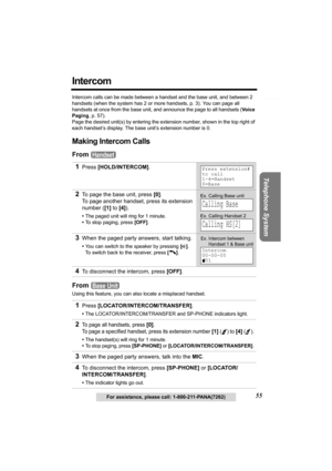 Page 55Useful Information Answering System Preparation
55
Telephone System
For assistance, please call: 1-800-211-PANA(7262)
Intercom
Intercom calls can be made between a handset and the base unit, and between 2 
handsets (when the system has 2 or more handsets, p. 3). You can page all 
handsets at once from the base unit, and announce the page to all handsets (Voice 
Paging, p. 57).
Page the desired unit(s) by entering the extension number, shown in the top right of 
each handset’s display. The base unit’s...