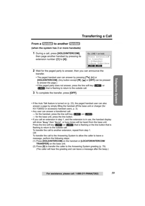 Page 59Useful Information Answering System Preparation
59
Transferring a Call
Telephone System
For assistance, please call: 1-800-211-PANA(7262)
From a   to another   
(when the system has 2 or more handsets)
•If the Auto Talk feature is turned on (p. 23), the paged handset user can also 
answer a page by simply lifting the handset off the base unit or charger (for 
KX-TG6502 or accessory handset users, p. 3).
•Any user can answer a transferred call:
— for the handset, press the line soft key ( ) or ( ). 
— for...