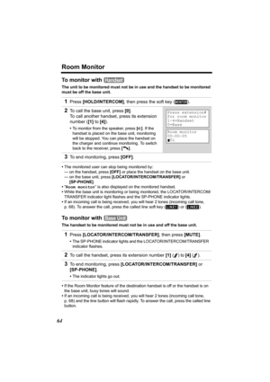 Page 64Room Monitor
64
To monitor with 
The unit to be monitored must not be in use and the handset to be monitored 
must be off the base unit.
•The monitored user can stop being monitored by:
— on the handset, press [OFF] or place the handset on the base unit.
— on the base unit, press [LOCATOR/INTERCOM/TRANSFER] or 
[SP-PHONE].
•“Room monitor” is also displayed on the monitored handset.
•While the base unit is monitoring or being monitored, the LOCATOR/INTERCOM/
TRANSFER indicator light flashes and the...