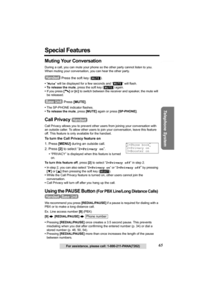 Page 65Useful Information Answering System Preparation
65
Telephone System
For assistance, please call: 1-800-211-PANA(7262)
Special Features
Muting Your Conversation 
During a call, you can mute your phone so the other party cannot listen to you. 
When muting your conversation, you can hear the other party.
 Press the soft key ( ).
•“Mute” will be displayed for a few seconds and “ ” will flash.
• To release the mute, press the soft key 
() again.
•If you press [C] or [s] to switch between the receiver and...