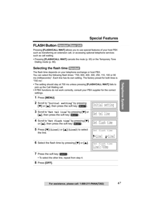 Page 67Useful Information Answering System Preparation
67
Special Features
Telephone System
For assistance, please call: 1-800-211-PANA(7262)
FLASH Button 
Pressing [FLASH/CALL WAIT] allows you to use special features of your host PBX 
such as transferring an extension call, or accessing optional telephone services 
such as call waiting. 
•Pressing [FLASH/CALL WAIT]
 cancels the mute (p. 65) or the Temporary Tone 
Dialing mode (p. 66).
Selecting the flash time 
The flash time depends on your telephone exchange...