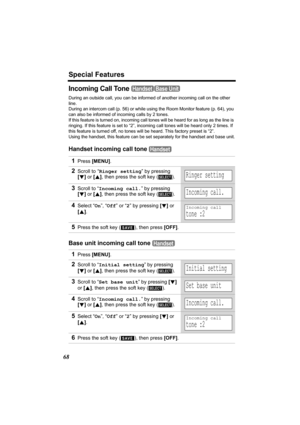 Page 68Special Features
68
Incoming Call Tone 
During an outside call, you can be informed of another incoming call on the other 
line.
During an intercom call (p. 56) or while using the Room Monitor feature (p. 64), you 
can also be informed of incoming calls by 2 tones.
If this feature is turned on, incoming call tones will be heard for as long as the line is 
ringing. If this feature is set to “2”, incoming call tones will be heard only 2 times. If 
this feature is turned off, no tones will be heard. This...