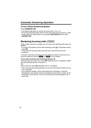 Page 72Automatic Answering Operation
72
To turn off the Answering System
Press [ANSWER ON].
•The indicator light goes out, and the unit announces “Answer off”.
•To turn the Answering System off for one line when both lines are turned on, select 
the line which you want to leave on by pressing [LINE SELECT], then press 
[ANSWER ON].
Monitoring Incoming Calls 
While a caller is leaving a message, you can monitor the call through the base unit 
speaker.
 •To increase the speaker volume while monitoring, press [B]....