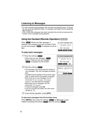 Page 74Listening to Messages
74
•If a call is received during playback, the unit rings and playback stops. To answer 
the call, press the called line button. For playback, start again from the beginning 
after hanging up.
•If 65 or more new messages have been recorded, the unit will not announce the 
number of new messages during playback.
Using the Handset (Remote Operation) 
When “ ” flashes and “New message” is 
displayed
, new messages have been recorded. If there 
are only old messages, “ ” is displayed...