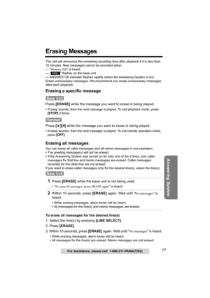 Page 77Telephone System
Useful Information Answering System Preparation
77For assistance, please call: 1-800-211-PANA(7262)
Erasing Messages
The unit will announce the remaining recording time after playback if it is less than 
10 minutes. New messages cannot be recorded when:
— “Memory full” is heard.
— 
“” flashes on the base unit.
— ANSWER ON indicator flashes rapidly (when the Answering System is on).
Erase unnecessary messages. We recommend you erase unnecessary messages 
after each playback.
Erasing a...