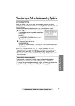 Page 79Telephone System
Useful Information Answering System Preparation
79For assistance, please call: 1-800-211-PANA(7262)
Transferring a Call to the Answering System
When you answer a call and the caller wants to talk to someone who is not 
available, you can transfer the caller to the Answering System, where the caller can 
leave a message. 
Tell the outside caller you will transfer him or her to the Answering System. 
•Even if you subscribe to Caller ID (p. 41), Caller ID information will not be 
displayed...