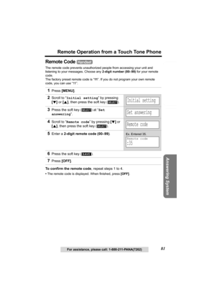 Page 81Useful Information Answering System Preparation
81
Remote Operation from a Touch Tone Phone
Telephone System
For assistance, please call: 1-800-211-PANA(7262)
Remote Code 
The remote code prevents unauthorized people from accessing your unit and 
listening to your messages. Choose any 2-digit number (00–99) for your remote 
code.
The factory preset remote code is “11”. If you do not program your own remote 
code, you can use “11”. 
To confirm the remote code, repeat steps 1 to 4.
•The remote code is...