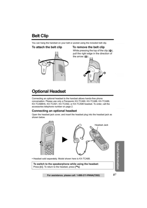 Page 87Answering System Preparation
87
Telephone System
Useful Information
For assistance, please call: 1-800-211-PANA(7262)
Belt Clip 
You can hang the handset on your belt or pocket using the included belt clip.
To attach the belt clip To remove the belt clip 
Optional Headset 
Connecting an optional headset to the handset allows hands-free phone 
conversation. Please use only a Panasonic KX-TCA60, KX-TCA86, KX-TCA88, 
KX-TCA88HA, KX-TCA91, KX-TCA92, or KX-TCA98 headset. To order, call the 
accessories...