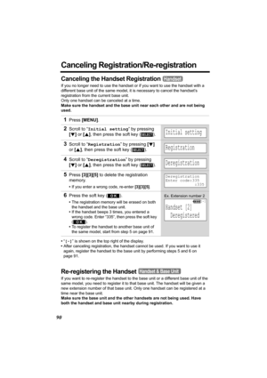 Page 9090
Canceling Registration/Re-registration
Canceling the Handset Registration
If you no longer need to use the handset or if you want to use the handset with a 
different base unit of the same model, it is necessary to cancel the handset’s 
registration from the current base unit.
Only one handset can be canceled at a time.
Make sure the handset and the base unit near each other and are not being 
used.
•“[-]” is shown on the top right of the display. 
•After canceling registration, the handset cannot be...