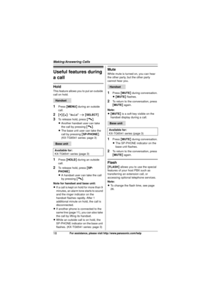 Page 18Making/Answering Calls
18For assistance, please visit http://www.panasonic.com/help
Useful features during 
a call
Hold
This feature allows you to put an outside 
call on hold.
1Press {MENU } during an outside 
call.
2{V} /{^} : “Hold ” i  { SELECT }
3To release hold, press  {C}.
L Another handset user can take 
the call by pressing  {C}.
L The base unit user can take the 
call by pressing  {SP-PHONE }. 
(KX-TG6541 series: page 3)
1Press  {HOLD } during an outside 
call.
2To release hold, press  {SP-...