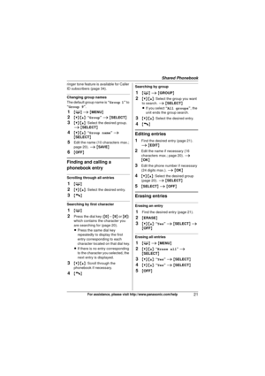 Page 21Shared Phonebook
21For assistance, please visit http://www.panasonic.com/help
ringer tone feature is available for Caller 
ID subscribers (page 34).
Changing group names
The default group name is “Group 1” to 
“Group 9”.
1{ C } i  { MENU }
2{V}/{^}: “Group”  i  { SELECT }
3{V}/{^}: Select the desired group. 
i  { SELECT }
4{V}/{^}: “Group name ” i  
{ SELECT }
5Edit the name (10 characters max.; 
page 20).  i { SAVE}
6{OFF }
Finding and calling a 
phonebook entry
Scrolling through all entries
1{C }
2{V}/...