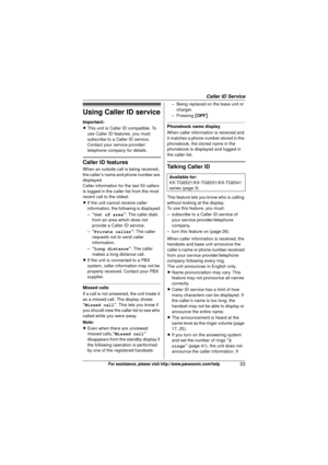 Page 33Caller ID Service
33For assistance, please visit http://www.panasonic.com/help
Using Caller ID service
Important:
LThis unit is Caller ID compatible. To 
use Caller ID features, you must 
subscribe to a Caller ID service. 
Contact your service provider/
telephone company for details.
Caller ID features
When an outside call is being received, 
the caller’s name and phone number are 
displayed.
Caller information for the last 50 callers 
is logged in the caller list from the most 
recent call to the...