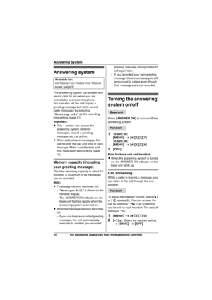 Page 36Answering System
36For assistance, please visit http://www.panasonic.com/help
Answering system
The answering system can answer and 
record calls for you when you are 
unavailable to answer the phone.
You can also set the unit to play a 
greeting message but not to record 
caller messages by selecting 
“Greeting only” as the recording 
time setting (page 41).
Important:
L Only 1 person can access the 
answering system (listen to 
messages, record a greeting 
message, etc.) at a time.
L When callers leave...