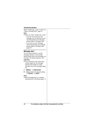 Page 42Answering System
42For assistance, please visit http://www.panasonic.com/help
Select “Greeting only ” in step 2 on 
“Caller’s recording time”, page 41.
Note:
L When you select  “Greeting only ”:
– If you do not record your own  message, the unit will play the pre-
recorded greeting-only message 
asking callers to call again later.
– If you use your own message,  record the greeting-only message 
asking callers to call again later 
(page 37).
Message alert
You can select whether or not the 
message...