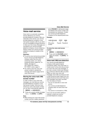 Page 43Voice Mail Service
43For assistance, please visit http://www.panasonic.com/help
Voice mail service
Voice mail is an automatic answering 
service offered by your service 
provider/telephone company. After you 
subscribe to this service, your service 
provider/telephone company’s voice 
mail system answers calls for you when 
you are unavailable to answer the phone 
or when your line is busy. Messages are 
recorded by your service provider/
telephone company, not your telephone. 
Please contact your...