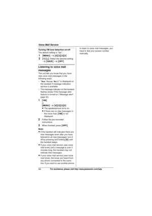 Page 44Voice Mail Service
44For assistance, please visit http://www.panasonic.com/help
Turning VM tone detection on/off
The default setting is “On”.
1{MENU } i  { # }{3 }{3}{2}
2{V}/ {^}: Select the desired setting. 
i  { SAVE } i  { OFF }
Listening to voice mail 
messages
The unit lets you know that you have 
new voice mail messages in the 
following ways:
–“New Voice Mail ” is displayed on 
the handset if message indication 
service is available.
– The message indicator on the handset  flashes slowly if the...