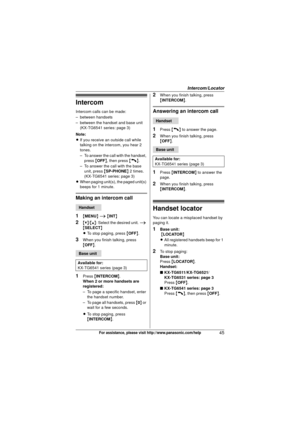 Page 45Intercom/Locator
45For assistance, please visit http://www.panasonic.com/help
Intercom
Intercom calls can be made:
– between handsets
– between the handset and base unit (KX-TG6541 series: page 3)
Note:
L If you receive an outside call while 
talking on the intercom, you hear 2 
tones.
– To answer the call with the handset, 
press  {OFF} , then press  {C}.
– To answer the call with the base  unit, press  {SP-PHONE } 2 times.
(KX-TG6541 series: page 3)
L When paging unit(s), the paged unit(s) 
beeps for 1...