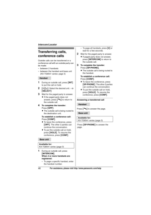 Page 46Intercom/Locator
46For assistance, please visit http://www.panasonic.com/help
Transferring calls, 
conference calls
Outside calls can be transferred or a 
conference call with an outside party can 
be made:
– between 2 handsets
– between the handset and base unit (KX-TG6541 series: page 3)
1During an outside call, press  {INT } 
to put the call on hold.
2{V} /{^} : Select the desired unit.  i 
{ SELECT }
3Wait for the paged party to answer.
LIf the paged party does not 
answer, press  {C} to return to...