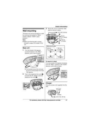 Page 47Useful Information
47For assistance, please visit http://www.panasonic.com/help
Wall mounting
The base unit can be mounted on a wall 
by revolving the bracket to “WALL” 
position (default: “DESK” stand 
position).
Note:
LMake sure that the wall is strong 
enough to support the weight of the 
unit.
Base unit
1
Turn the bracket 180 degrees 
counterclockwise in the “WALL” 
direction until a click is heard.
L The bracket cannot be removed. 
Do not turn the bracket more than 
180 degrees.
2Tuck in the...