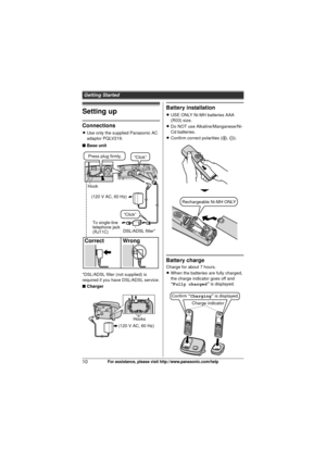 Page 10Getting Started
10For assistance, please visit http://www.panasonic.com/help
Setting up
Connections
LUse only the supplied Panasonic AC 
adaptor PQLV219.
■ Base unit
*DSL/ADSL filter (not supplied) is 
required if you have DSL/ADSL service.
■ Charger
Battery installation
L USE ONLY Ni-MH batteries AAA 
(R03) size.
L Do NOT use Alkaline/Manganese/Ni-
Cd batteries.
L Confirm correct polarities ( S, T ).
Battery charge
Charge for about 7 hours.
LWhen the batteries are fully charged, 
the charge indicator...